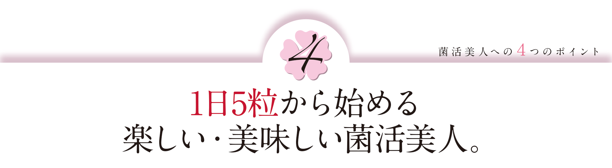 菌活美人への4つのポイント④:1日5粒から始める 楽しい・美味しい菌活美人。