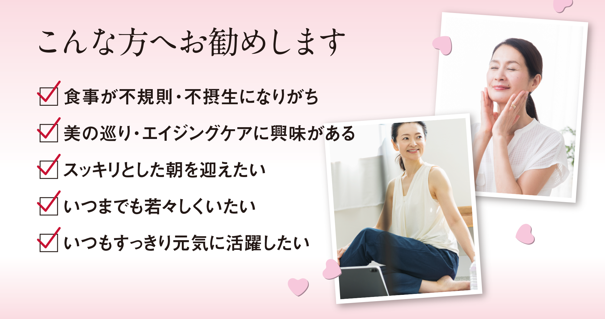 こんな方へお勧めします|食事が不規則・不摂生になりがち、美の巡り・エイジングケアに興味がある、スッキリとした朝を迎えたい、いつまでも若々しくいたい、いつもすっきり元気に活躍したい